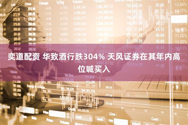 奕道配资 华致酒行跌304% 天风证券在其年内高位喊买入