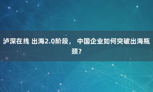 泸深在线 出海2.0阶段， 中国企业如何突破出海瓶颈？