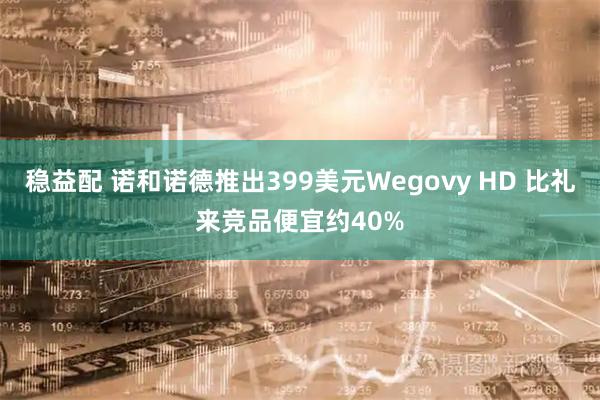稳益配 诺和诺德推出399美元Wegovy HD 比礼来竞品便宜约40%